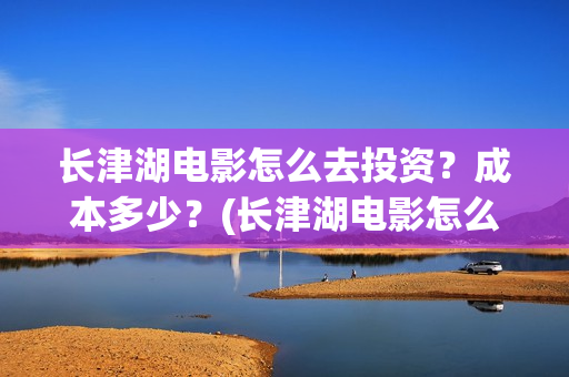 长津湖电影怎么去投资？成本多少？(长津湖电影怎么看)