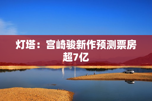 灯塔：宫崎骏新作预测票房超7亿