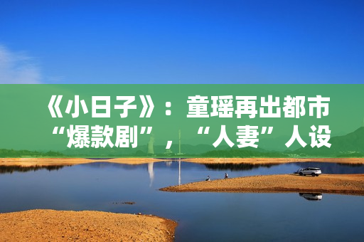 《小日子》:童瑶再出都市“爆款剧”,“人妻”人设更加得心应手 《小日子》:童瑶再出都市“爆款剧”,“人妻”人设更加得心应手