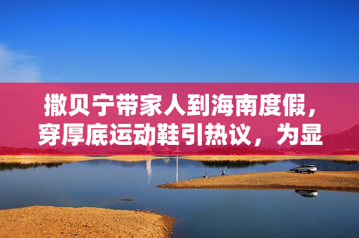 撒贝宁带家人到海南度假，穿厚底运动鞋引热议，为显个高好拼