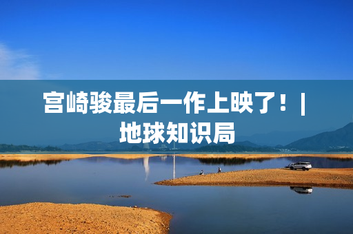 宫崎骏最后一作上映了！| 地球知识局