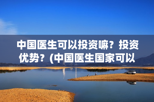 中国医生可以投资嘛?投资优势?(中国医生国家可以把家底) 中国医生可以投资嘛?投资优势?(中国医生国家可以把家底)