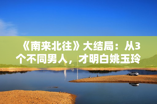 《南来北往》大结局：从3个不同男人，才明白姚玉玲为何落魄至此