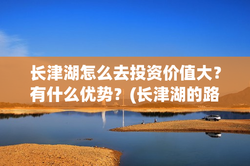 长津湖怎么去投资价值大？有什么优势？(长津湖的路线图)
