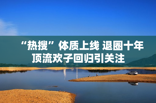 “热搜”体质上线 退圈十年顶流欢子回归引关注