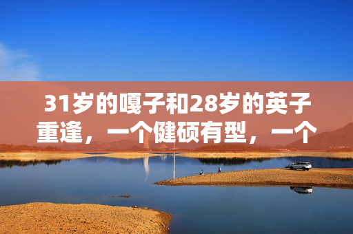 31岁的嘎子和28岁的英子重逢,一个健硕有型,一个女大十八变 31岁的嘎子和28岁的英子重逢,一个健硕有型,一个女大十八变