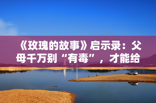 《玫瑰的故事》启示录:父母千万别“有毒”,才能给子女幸福! 《玫瑰的故事》启示录:父母千万别“有毒”,才能给子女幸福!