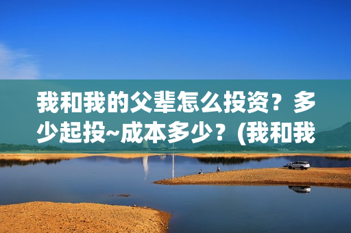 我和我的父辈怎么投资?多少起投~成本多少?(我和我的父辈啥意思) 我和我的父辈怎么投资?多少起投~成本多少?(我和我的父辈啥意思)