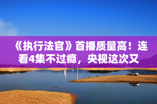 《执行法官》首播质量高！连看4集不过瘾，央视这次又抓到爆款了