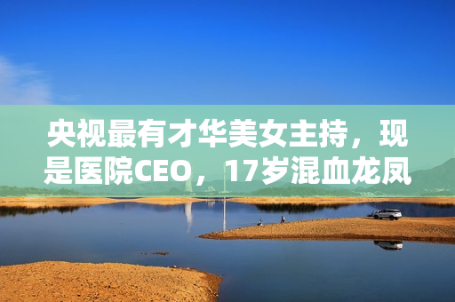 央视最有才华美女主持，现是医院CEO，17岁混血龙凤胎长这样