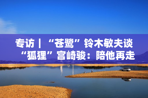 专访|“苍鹭”铃木敏夫谈“狐狸”宫崎骏:陪他再走一回 专访|“苍鹭”铃木敏夫谈“狐狸”宫崎骏:陪他再走一回