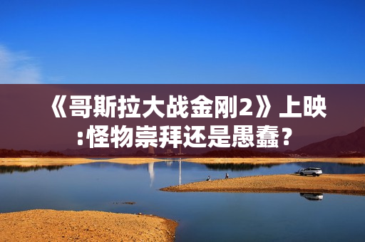 《哥斯拉大战金刚2》上映:怪物崇拜还是愚蠢？
