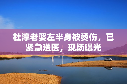 杜淳老婆左半身被烫伤，已紧急送医，现场曝光