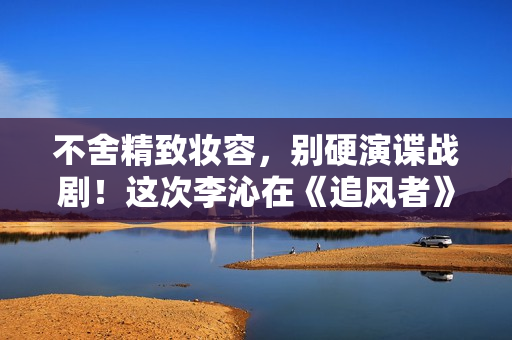 不舍精致妆容，别硬演谍战剧！这次李沁在《追风者》中还是翻车了