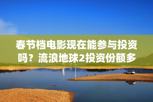 春节档电影现在能参与投资吗？流浪地球2投资份额多少钱一份？(春节档电影啥时候下线)