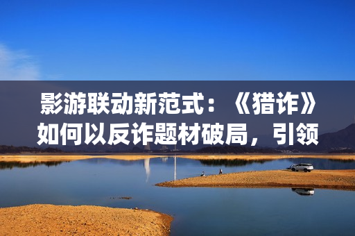 影游联动新范式：《猎诈》如何以反诈题材破局，引领行业创新？(影游网络科技有限公司)