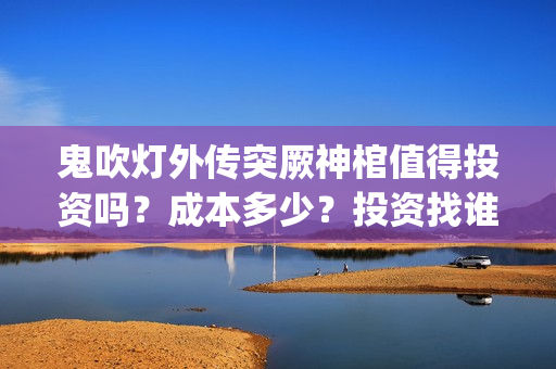 鬼吹灯外传突厥神棺值得投资吗？成本多少？投资找谁？(鬼吹灯外传顺序是怎么排的)