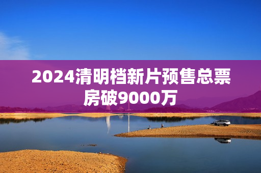 2024清明档新片预售总票房破9000万