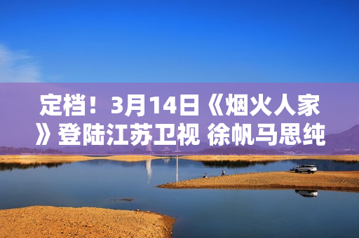 定档!3月14日《烟火人家》登陆江苏卫视 徐帆马思纯携手诠释家的含义 定档!3月14日《烟火人家》登陆江苏卫视 徐帆马思纯携手诠释家的含义