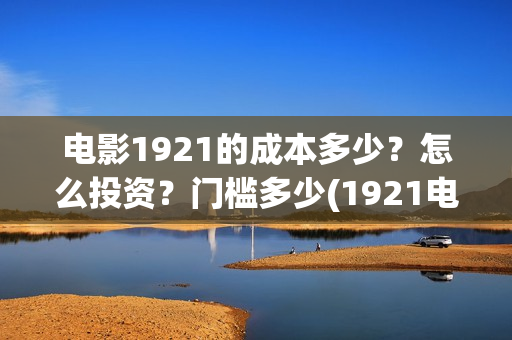 电影1921的成本多少?怎么投资?门槛多少(1921电影耗资) 电影1921的成本多少?怎么投资?门槛多少(1921电影耗资)