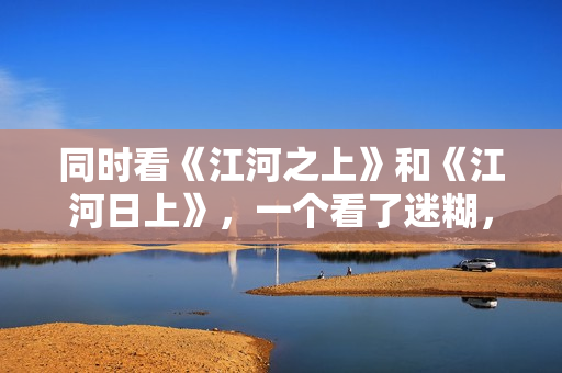 同时看《江河之上》和《江河日上》，一个看了迷糊，一个看了上头