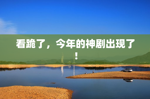 看跪了，今年的神剧出现了！