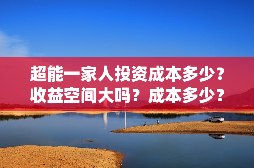 超能一家人投资成本多少?收益空间大吗?成本多少?(超能一家人多少起投) 超能一家人投资成本多少?收益空间大吗?成本多少?(超能一家人多少起投)