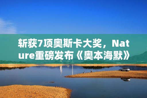 斩获7项奥斯卡大奖,Nature重磅发布《奥本海默》专题!诺兰断言:AI时代人类再次迎来「奥本海默时刻」 斩获7项奥斯卡大奖,Nature重磅发布《奥本海默》专题!诺兰断言:AI时代人类再次迎来「奥本海默时刻」