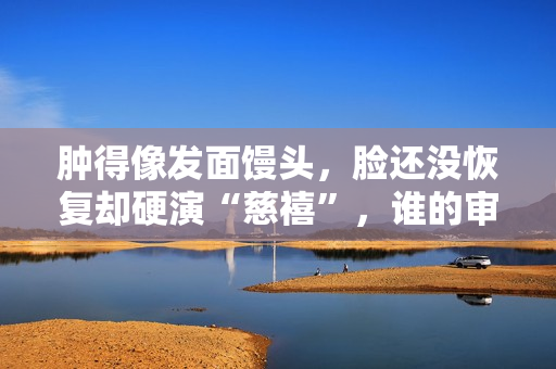 肿得像发面馒头，脸还没恢复却硬演“慈禧”，谁的审美出了问题？