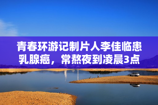 青春环游记制片人李佳临患乳腺癌，常熬夜到凌晨3点，已写好遗书