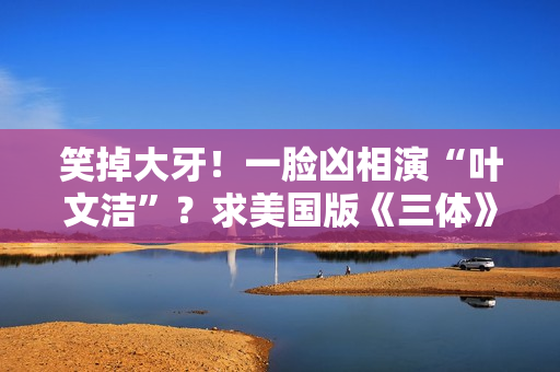 笑掉大牙！一脸凶相演“叶文洁”？求美国版《三体》别闭眼选角了
