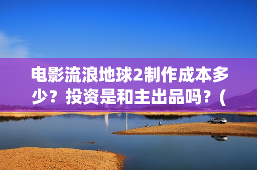 电影流浪地球2制作成本多少？投资是和主出品吗？(电影流浪地球2演员表)