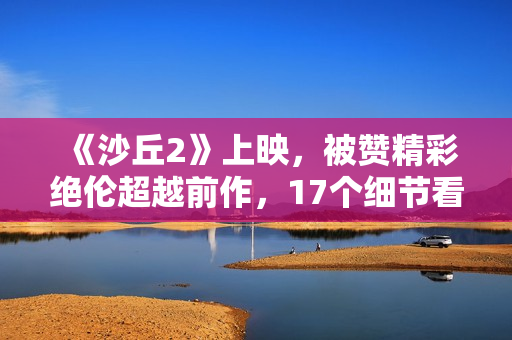 《沙丘2》上映,被赞精彩绝伦超越前作,17个细节看懂这部电影 《沙丘2》上映,被赞精彩绝伦超越前作,17个细节看懂这部电影