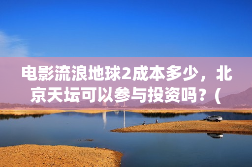 电影流浪地球2成本多少，北京天坛可以参与投资吗？(电影流浪地球2完整版)