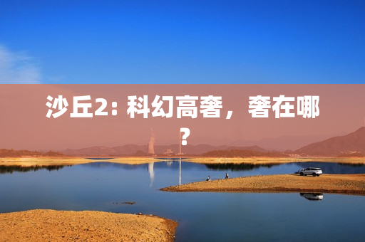 沙丘2: 科幻高奢,奢在哪? 沙丘2: 科幻高奢,奢在哪?