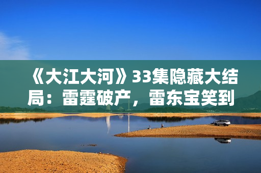 《大江大河》33集隐藏大结局：雷霆破产，雷东宝笑到最后