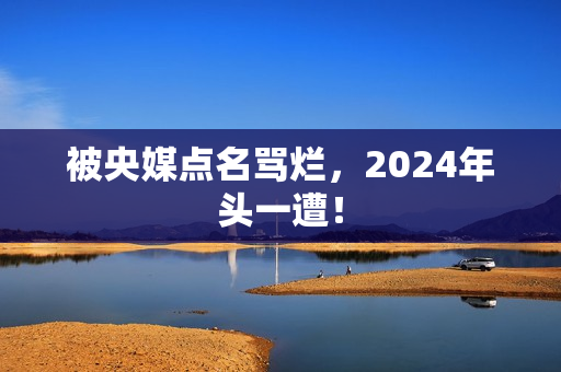 被央媒点名骂烂，2024年头一遭！