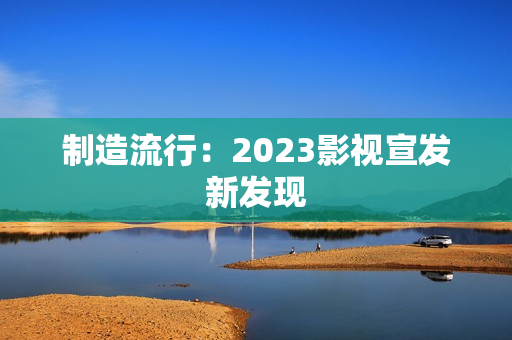 制造流行：2023影视宣发新发现