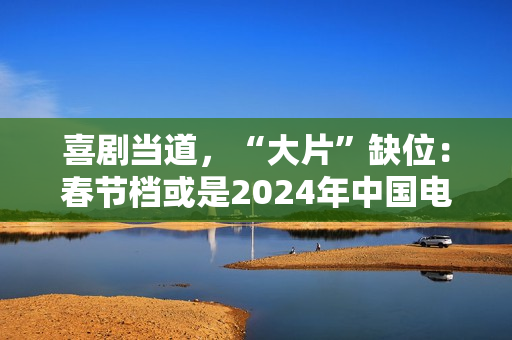 喜剧当道，“大片”缺位：春节档或是2024年中国电影缩影