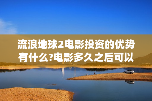 流浪地球2电影投资的优势有什么?电影多久之后可以分红？(流浪地球2电影票房)