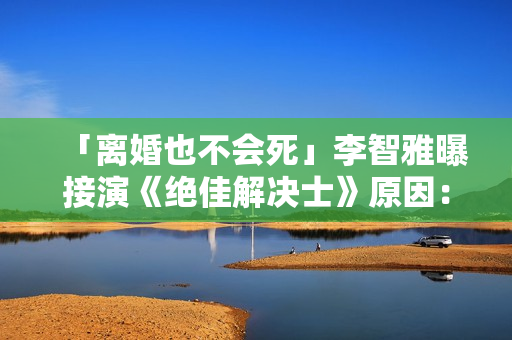 「离婚也不会死」李智雅曝接演《绝佳解决士》原因：想展现真实的我