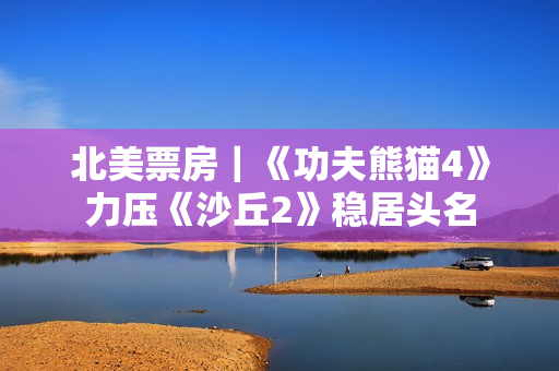 北美票房|《功夫熊猫4》力压《沙丘2》稳居头名 北美票房|《功夫熊猫4》力压《沙丘2》稳居头名