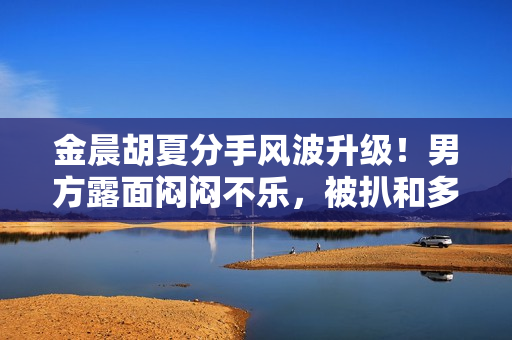 金晨胡夏分手风波升级！男方露面闷闷不乐，被扒和多位女星暧昧！