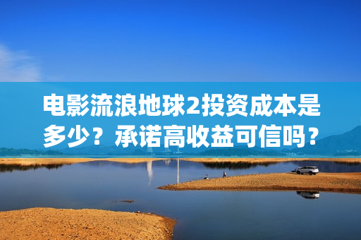 电影流浪地球2投资成本是多少？承诺高收益可信吗？(电影流浪地球2自上映以来打破多个中国影视记录)