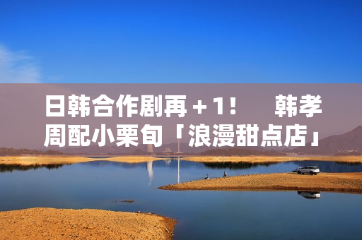 日韩合作剧再＋1！　韩孝周配小栗旬「浪漫甜点店」月初悄开拍