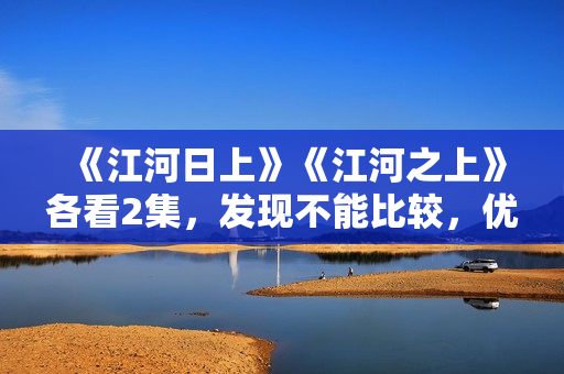 《江河日上》《江河之上》各看2集，发现不能比较，优劣一目了然