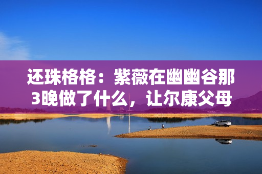 还珠格格：紫薇在幽幽谷那3晚做了什么，让尔康父母同意了婚事？