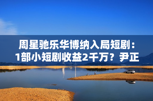 周星驰乐华博纳入局短剧:1部小短剧收益2千万?尹正杨蓉出马! 周星驰乐华博纳入局短剧:1部小短剧收益2千万?尹正杨蓉出马!