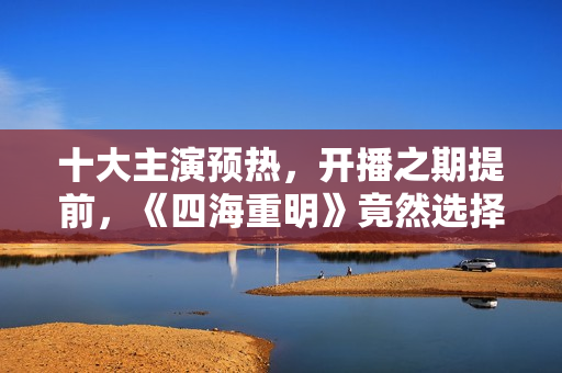 十大主演预热，开播之期提前，《四海重明》竟然选择了空降？