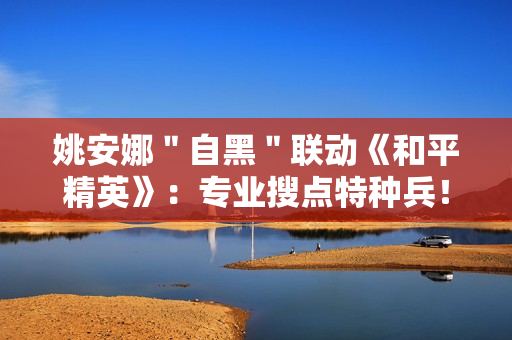 姚安娜＂自黑＂联动《和平精英》：专业搜点特种兵！